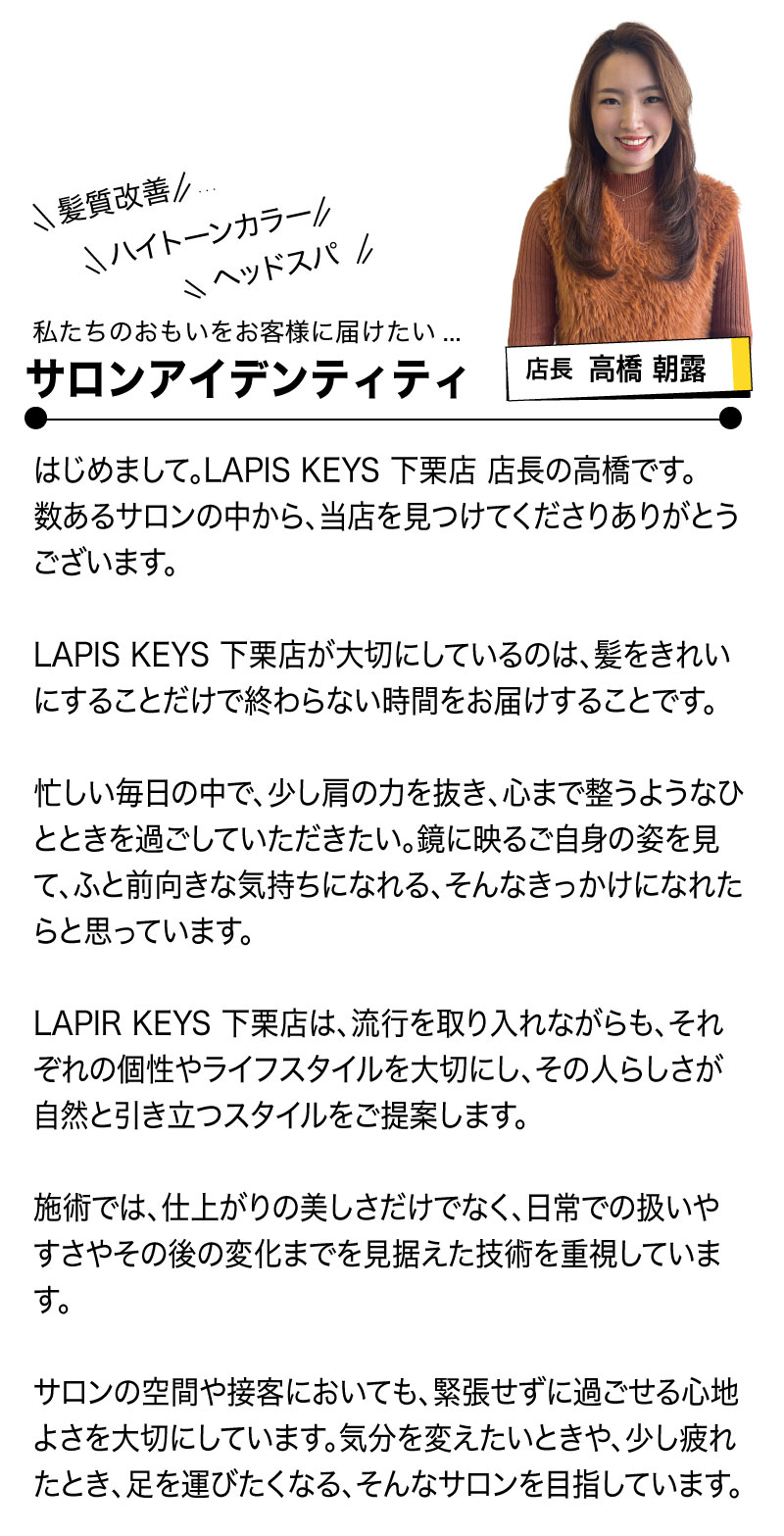 LAPIS KEYS 下栗店
高橋店長の挨拶

はじめまして。LAPIS KEYS 下栗店 店長の高橋です。
数あるサロンの中から、当店を見つけてくださりありがとうございます。

LAPIS KEYS 下栗店が大切にしているのは、髪をきれいにすることだけで終わらない時間をお届けすることです。

忙しい毎日の中で、少し肩の力を抜き、心まで整うようなひとときを過ごしていただきたい。鏡に映るご自身の姿を見て、ふと前向きな気持ちになれる、そんなきっかけになれたらと思っています。

LAPIR KEYS 下栗店は、流行を取り入れながらも、それぞれの個性やライフスタイルを大切にし、その人らしさが自然と引き立つスタイルをご提案します。

施術では、仕上がりの美しさだけでなく、日常での扱いやすさやその後の変化までを見据えた技術を重視しています。

サロンの空間や接客においても、緊張せずに過ごせる心地よさを大切にしています。気分を変えたいときや、少し疲れたとき、足を運びたくなる、そんなサロンを目指しています。